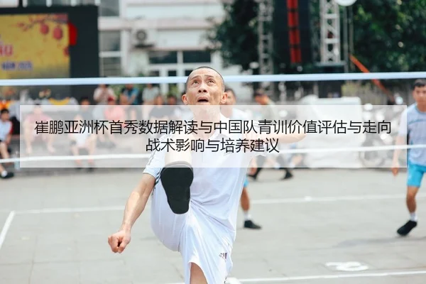 崔鹏亚洲杯首秀数据解读与中国队青训价值评估与走向战术影响与培养建议